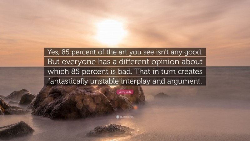 Jerry Saltz Quote: “Yes, 85 percent of the art you see isn’t any good. But everyone has a different opinion about which 85 percent is bad. That in turn creates fantastically unstable interplay and argument.”