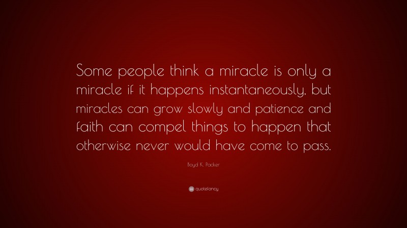 Boyd K. Packer Quote: “Some people think a miracle is only a miracle if it happens instantaneously, but miracles can grow slowly and patience and faith can compel things to happen that otherwise never would have come to pass.”