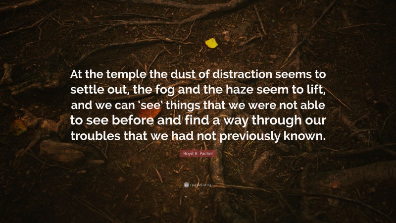 Boyd K. Packer Quote: “At the temple the dust of distraction seems to settle out, the fog and the haze seem to lift, and we can ‘see’ things that we were not able to see before and find a way through our troubles that we had not previously known.”