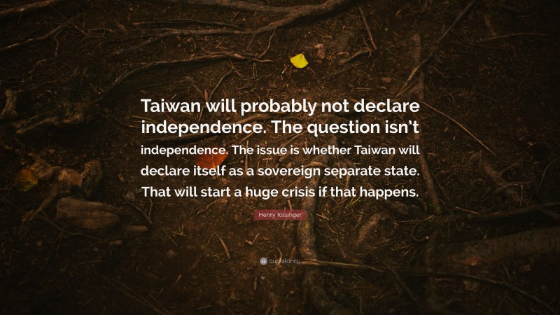 Henry Kissinger Quote: “Taiwan will probably not declare independence. The question isn’t independence. The issue is whether Taiwan will declare itself as a sovereign separate state. That will start a huge crisis if that happens.”