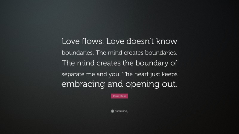 Ram Dass Quote: “Love flows. Love doesn’t know boundaries. The mind creates boundaries. The mind creates the boundary of separate me and you. The heart just keeps embracing and opening out.”