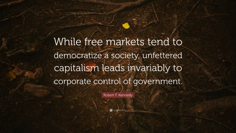 Robert F. Kennedy Quote: “While free markets tend to democratize a society, unfettered capitalism leads invariably to corporate control of government.”
