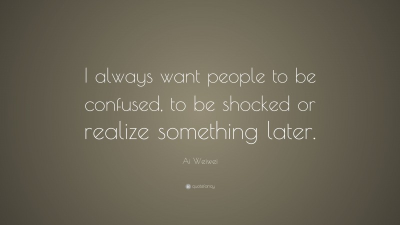 Ai Weiwei Quote: “I always want people to be confused, to be shocked or realize something later.”