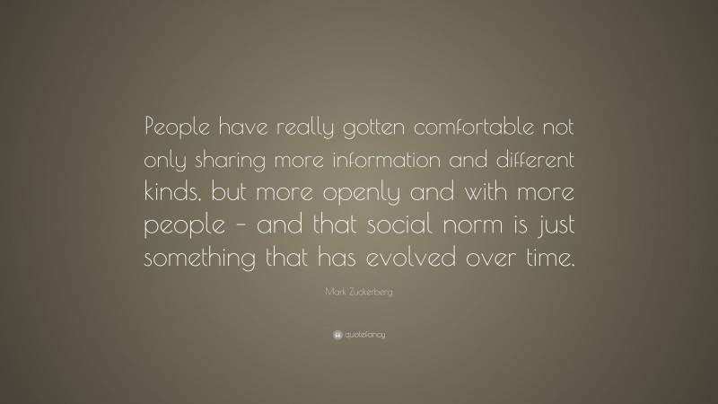 Mark Zuckerberg Quote: “People have really gotten comfortable not only sharing more information and different kinds, but more openly and with more people – and that social norm is just something that has evolved over time.”