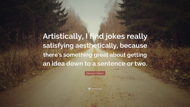 Demetri Martin Quote: “Artistically, I find jokes really satisfying aesthetically, because there’s something great about getting an idea down to a sentence or two.”