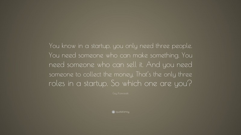 Guy Kawasaki Quote: “You know in a startup, you only need three people. You need someone who can make something. You need someone who can sell it. And you need someone to collect the money. That’s the only three roles in a startup. So which one are you?”