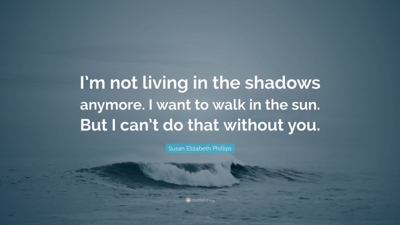 Susan Elizabeth Phillips Quote: “I’m not living in the shadows anymore. I want to walk in the sun. But I can’t do that without you.”