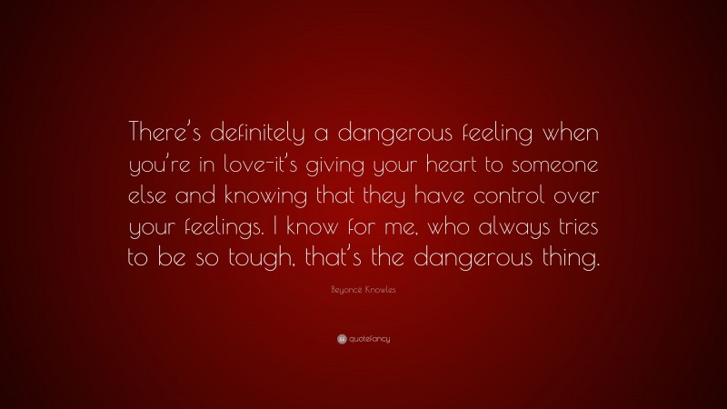 Beyoncé Knowles Quote: “There’s definitely a dangerous feeling when you’re in love-it’s giving your heart to someone else and knowing that they have control over your feelings. I know for me, who always tries to be so tough, that’s the dangerous thing.”