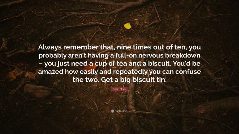 Caitlin Moran Quote: “Always remember that, nine times out of ten, you probably aren’t having a full-on nervous breakdown – you just need a cup of tea and a biscuit. You’d be amazed how easily and repeatedly you can confuse the two. Get a big biscuit tin.”