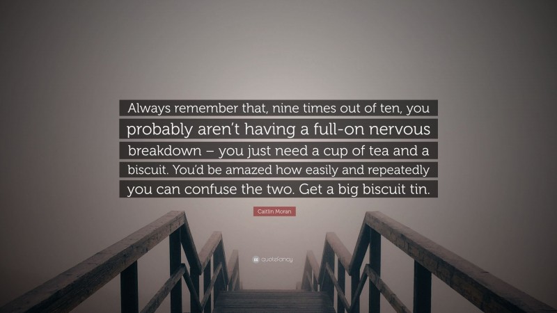 Caitlin Moran Quote: “Always remember that, nine times out of ten, you probably aren’t having a full-on nervous breakdown – you just need a cup of tea and a biscuit. You’d be amazed how easily and repeatedly you can confuse the two. Get a big biscuit tin.”