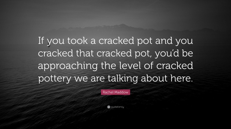 Rachel Maddow Quote: “If you took a cracked pot and you cracked that cracked pot, you’d be approaching the level of cracked pottery we are talking about here.”