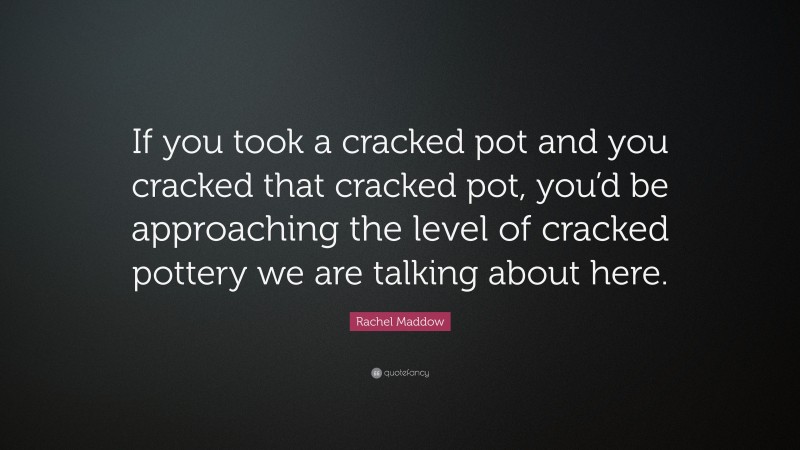 Rachel Maddow Quote: “If you took a cracked pot and you cracked that cracked pot, you’d be approaching the level of cracked pottery we are talking about here.”