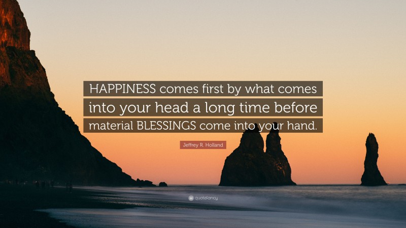 Jeffrey R. Holland Quote: “HAPPINESS comes first by what comes into your head a long time before material BLESSINGS come into your hand.”