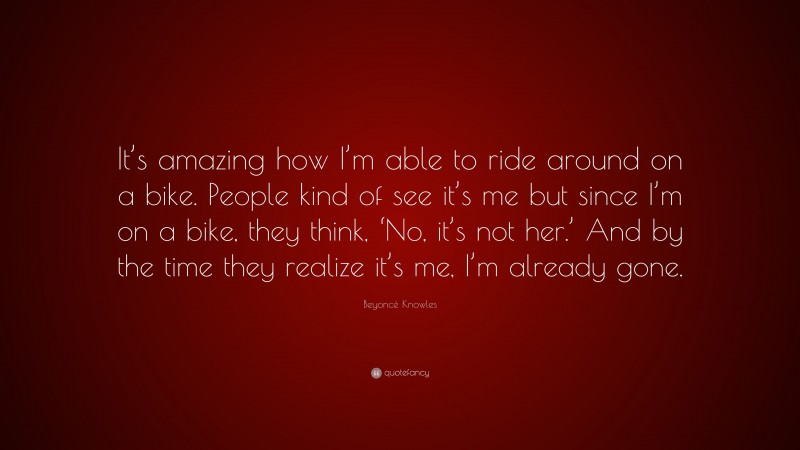 Beyoncé Knowles Quote: “It’s amazing how I’m able to ride around on a bike. People kind of see it’s me but since I’m on a bike, they think, ‘No, it’s not her.’ And by the time they realize it’s me, I’m already gone.”