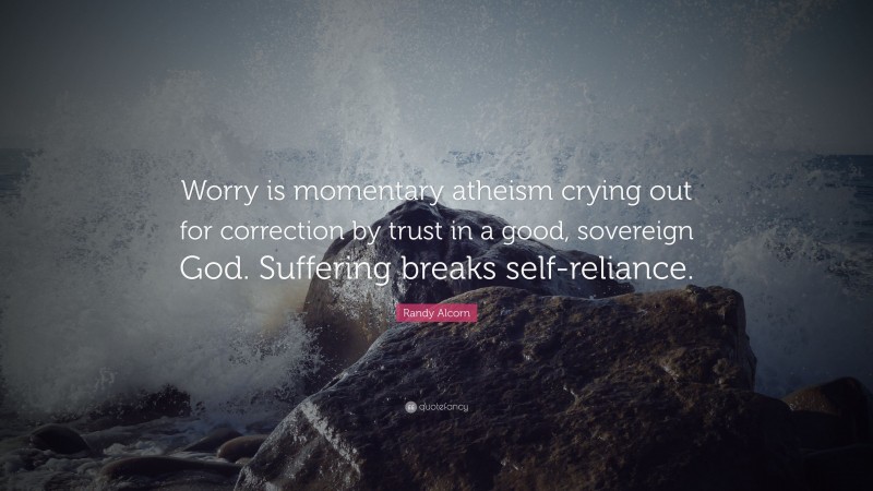Randy Alcorn Quote: “Worry is momentary atheism crying out for correction by trust in a good, sovereign God. Suffering breaks self-reliance.”