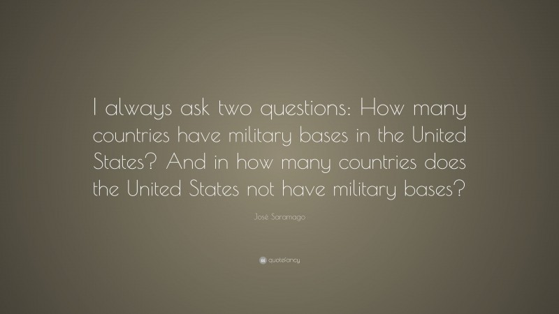 José Saramago Quote: “I always ask two questions: How many countries have military bases in the United States? And in how many countries does the United States not have military bases?”