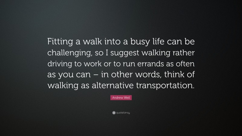 Andrew Weil Quote: “Fitting a walk into a busy life can be challenging, so I suggest walking rather driving to work or to run errands as often as you can – in other words, think of walking as alternative transportation.”