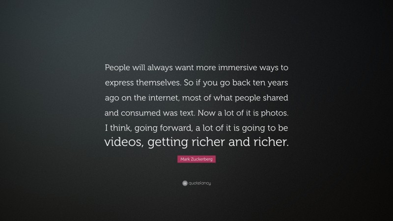 Mark Zuckerberg Quote: “People will always want more immersive ways to express themselves. So if you go back ten years ago on the internet, most of what people shared and consumed was text. Now a lot of it is photos. I think, going forward, a lot of it is going to be videos, getting richer and richer.”