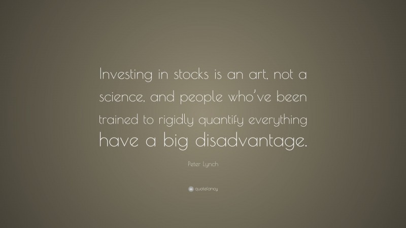 Peter Lynch Quote: “Investing in stocks is an art, not a science, and people who’ve been trained to rigidly quantify everything have a big disadvantage.”