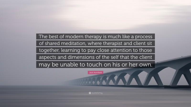 Jack Kornfield Quote: “The best of modern therapy is much like a process of shared meditation, where therapist and client sit together, learning to pay close attention to those aspects and dimensions of the self that the client may be unable to touch on his or her own.”