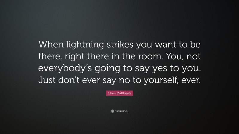 Chris Matthews Quote: “When lightning strikes you want to be there, right there in the room. You, not everybody’s going to say yes to you. Just don’t ever say no to yourself, ever.”