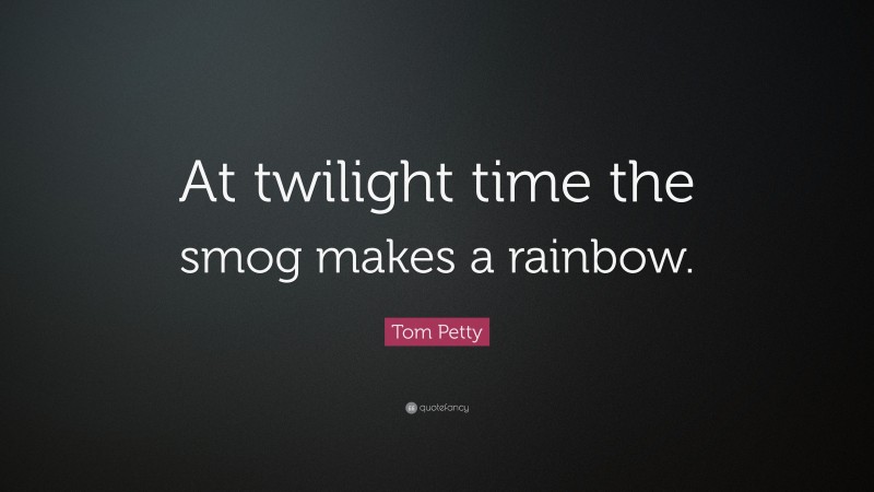 Tom Petty Quote: “At twilight time the smog makes a rainbow.”