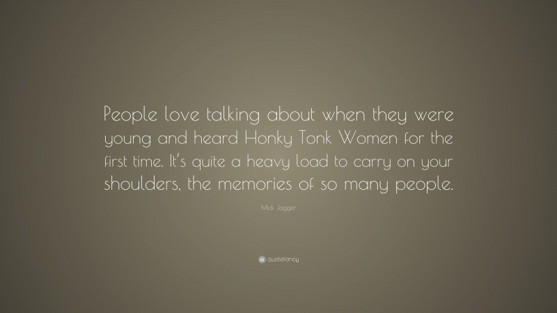 Mick Jagger Quote: “People love talking about when they were young and heard Honky Tonk Women for the first time. It’s quite a heavy load to carry on your shoulders, the memories of so many people.”