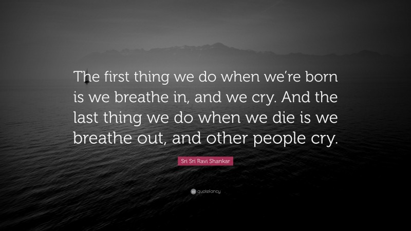 Sri Sri Ravi Shankar Quote: “The first thing we do when we’re born is we breathe in, and we cry. And the last thing we do when we die is we breathe out, and other people cry.”