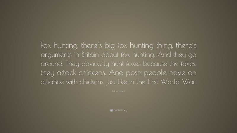 Eddie Izzard Quote: “Fox hunting, there’s big fox hunting thing, there’s arguments in Britain about fox hunting. And they go around. They obviously hunt foxes because the foxes, they attack chickens. And posh people have an alliance with chickens just like in the First World War.”