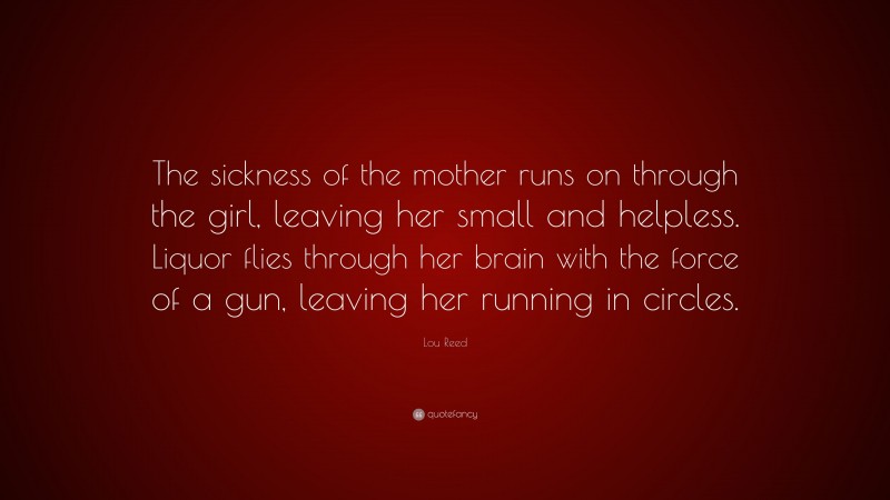 Lou Reed Quote: “The sickness of the mother runs on through the girl, leaving her small and helpless. Liquor flies through her brain with the force of a gun, leaving her running in circles.”