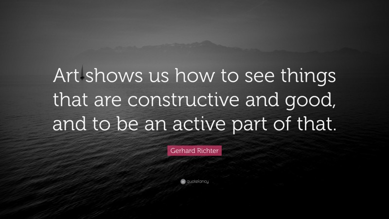 Gerhard Richter Quote: “Art shows us how to see things that are constructive and good, and to be an active part of that.”