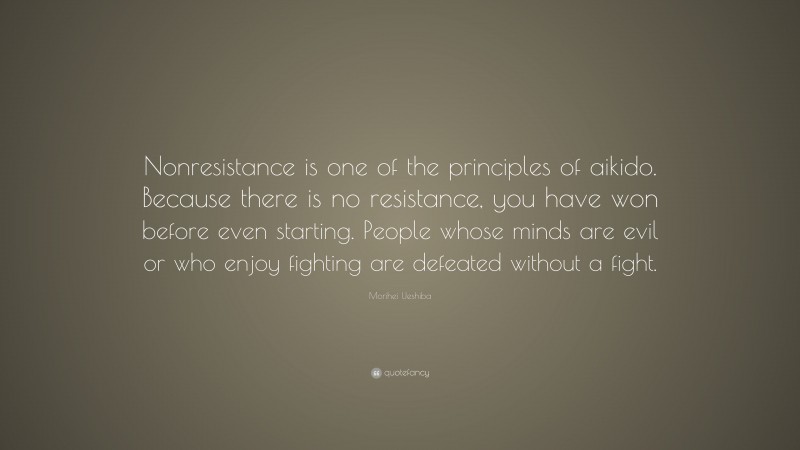 Morihei Ueshiba Quote: “Nonresistance is one of the principles of aikido. Because there is no resistance, you have won before even starting. People whose minds are evil or who enjoy fighting are defeated without a fight.”
