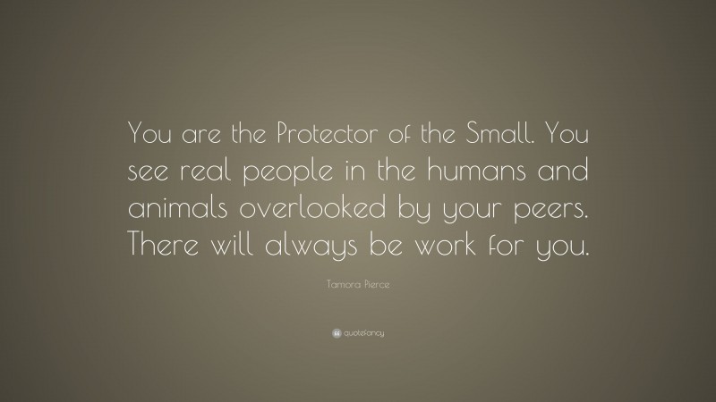 Tamora Pierce Quote: “You are the Protector of the Small. You see real people in the humans and animals overlooked by your peers. There will always be work for you.”