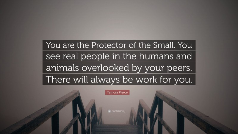 Tamora Pierce Quote: “You are the Protector of the Small. You see real people in the humans and animals overlooked by your peers. There will always be work for you.”