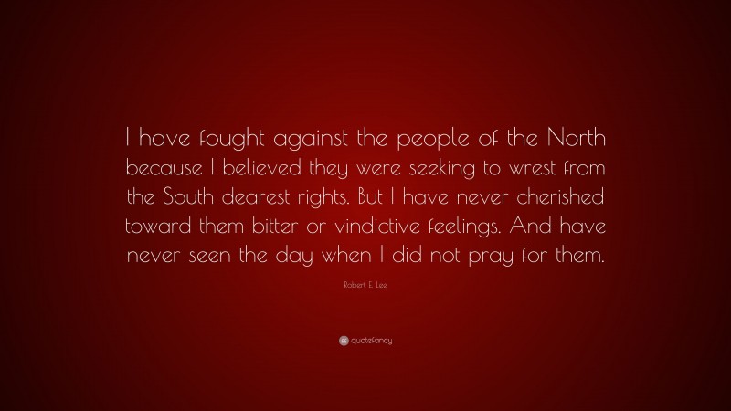Robert E. Lee Quote: “I have fought against the people of the North because I believed they were seeking to wrest from the South dearest rights. But I have never cherished toward them bitter or vindictive feelings. And have never seen the day when I did not pray for them.”