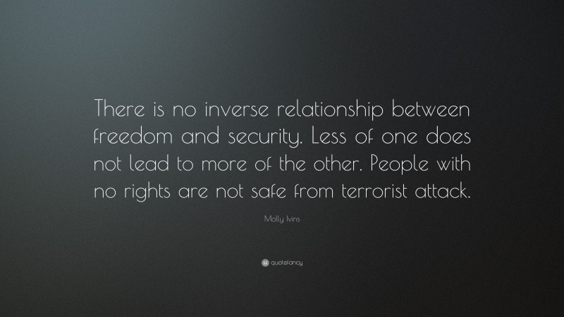 Molly Ivins Quote: “There is no inverse relationship between freedom and security. Less of one does not lead to more of the other. People with no rights are not safe from terrorist attack.”