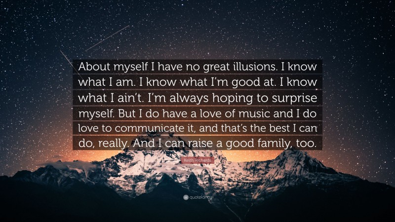 Keith Richards Quote: “About myself I have no great illusions. I know what I am. I know what I’m good at. I know what I ain’t. I’m always hoping to surprise myself. But I do have a love of music and I do love to communicate it, and that’s the best I can do, really. And I can raise a good family, too.”