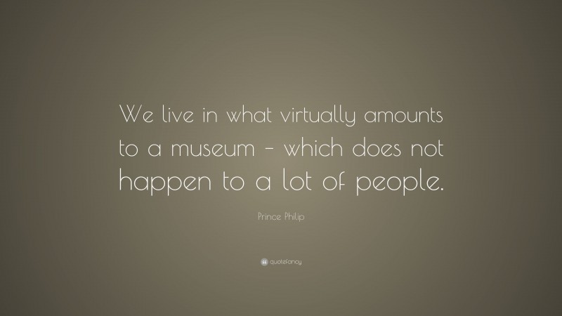 Prince Philip Quote: “We live in what virtually amounts to a museum – which does not happen to a lot of people.”