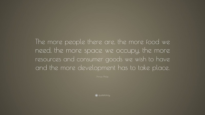 Prince Philip Quote: “The more people there are, the more food we need, the more space we occupy, the more resources and consumer goods we wish to have and the more development has to take place.”