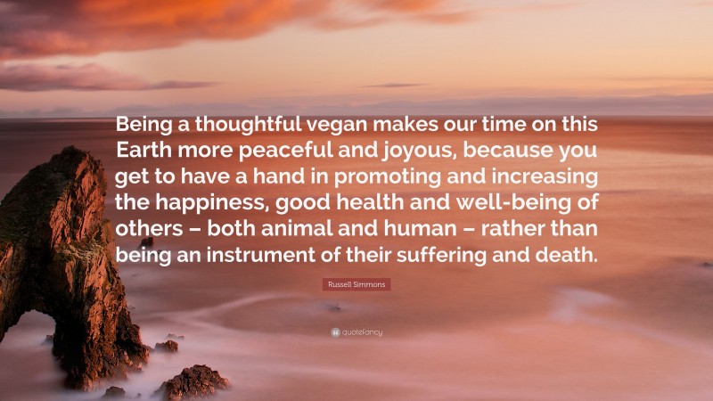 Russell Simmons Quote: “Being a thoughtful vegan makes our time on this Earth more peaceful and joyous, because you get to have a hand in promoting and increasing the happiness, good health and well-being of others – both animal and human – rather than being an instrument of their suffering and death.”