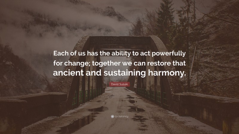 David Suzuki Quote: “Each of us has the ability to act powerfully for change; together we can restore that ancient and sustaining harmony.”