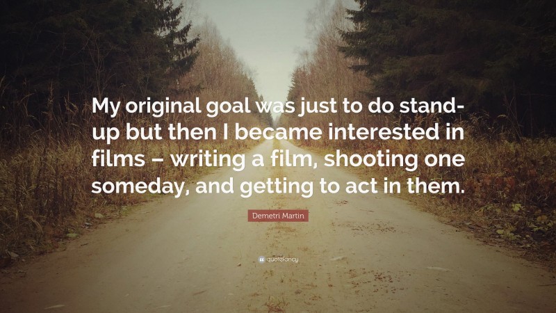 Demetri Martin Quote: “My original goal was just to do stand-up but then I became interested in films – writing a film, shooting one someday, and getting to act in them.”