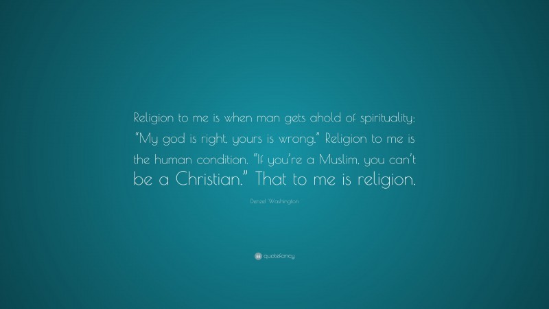 Denzel Washington Quote: “Religion to me is when man gets ahold of spirituality: “My god is right, yours is wrong.” Religion to me is the human condition. “If you’re a Muslim, you can’t be a Christian.” That to me is religion.”