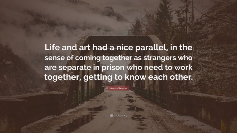 Keanu Reeves Quote: “Life and art had a nice parallel, in the sense of coming together as strangers who are separate in prison who need to work together, getting to know each other.”