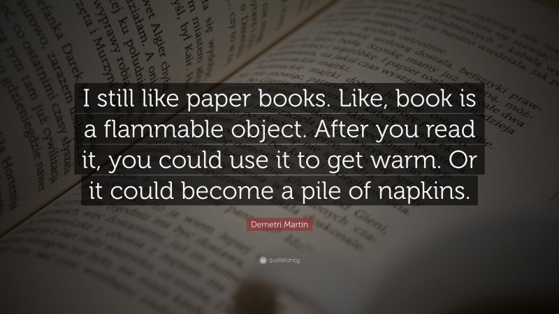 Demetri Martin Quote: “I still like paper books. Like, book is a flammable object. After you read it, you could use it to get warm. Or it could become a pile of napkins.”