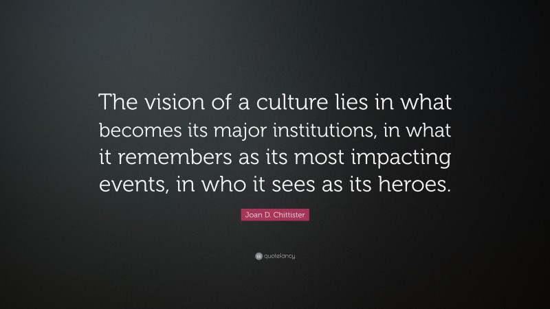 Joan D. Chittister Quote: “The vision of a culture lies in what becomes its major institutions, in what it remembers as its most impacting events, in who it sees as its heroes.”