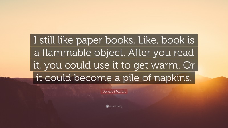 Demetri Martin Quote: “I still like paper books. Like, book is a flammable object. After you read it, you could use it to get warm. Or it could become a pile of napkins.”