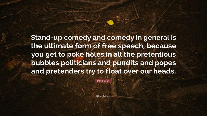 Denis Leary Quote: “Stand-up comedy and comedy in general is the ultimate form of free speech, because you get to poke holes in all the pretentious bubbles politicians and pundits and popes and pretenders try to float over our heads.”