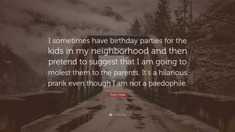 Thom Yorke Quote: “I sometimes have birthday parties for the kids in my neighborhood and then pretend to suggest that I am going to molest them to the parents. It’s a hilarious prank even though I am not a paedophile.”