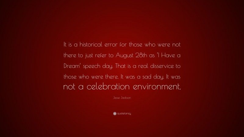 Jesse Jackson Quote: “It is a historical error for those who were not there to just refer to August 28th as ‘I Have a Dream’ speech day. That is a real disservice to those who were there. It was a sad day. It was not a celebration environment.”